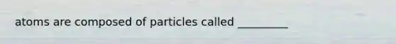 atoms are composed of particles called _________