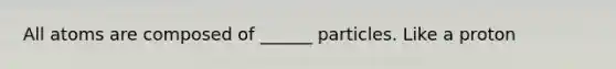 All atoms are composed of ______ particles. Like a proton