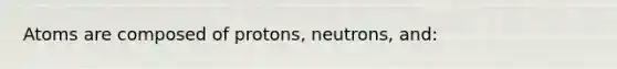 Atoms are composed of protons, neutrons, and: