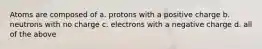 Atoms are composed of a. protons with a positive charge b. neutrons with no charge c. electrons with a negative charge d. all of the above