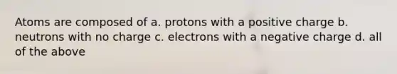 Atoms are composed of a. protons with a positive charge b. neutrons with no charge c. electrons with a negative charge d. all of the above