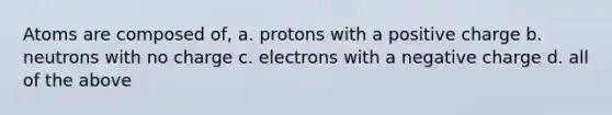 Atoms are composed of, a. protons with a positive charge b. neutrons with no charge c. electrons with a negative charge d. all of the above