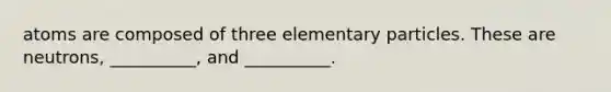 atoms are composed of three elementary particles. These are neutrons, __________, and __________.