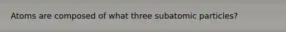 Atoms are composed of what three subatomic particles?