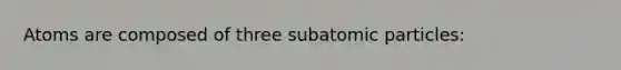 Atoms are composed of three subatomic particles: