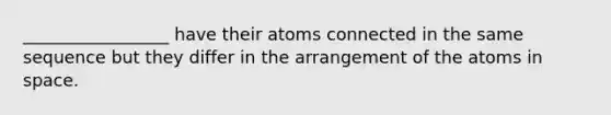 _________________ have their atoms connected in the same sequence but they differ in the arrangement of the atoms in space.