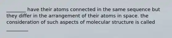 ________ have their atoms connected in the same sequence but they differ in the arrangement of their atoms in space. the consideration of such aspects of molecular structure is called _________