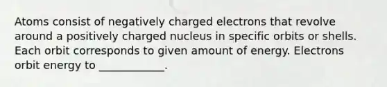 Atoms consist of negatively charged electrons that revolve around a positively charged nucleus in specific orbits or shells. Each orbit corresponds to given amount of energy. Electrons orbit energy to ____________.