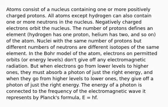 Atoms consist of a nucleus containing one or more positively charged protons. All atoms except hydrogen can also contain one or more neutrons in the nucleus. Negatively charged electrons orbit the nucleus. The number of protons defines an element (hydrogen has one proton, helium has two, and so on) of the atom. Nuclei with the same number of protons but different numbers of neutrons are different isotopes of the same element. In the Bohr model of the atom, electrons on permitted orbits (or energy levels) don't give off any electromagnetic radiation. But when electrons go from lower levels to higher ones, they must absorb a photon of just the right energy, and when they go from higher levels to lower ones, they give off a photon of just the right energy. The energy of a photon is connected to the frequency of the electromagnetic wave it represents by Planck's formula, E = hf.