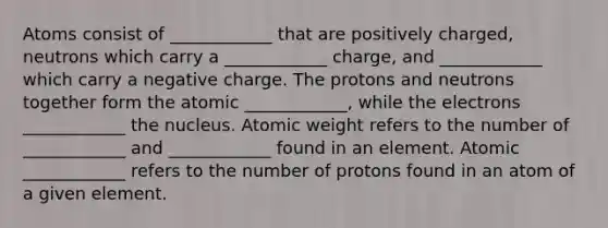 Atoms consist of ____________ that are positively charged, neutrons which carry a ____________ charge, and ____________ which carry a negative charge. The protons and neutrons together form the atomic ____________, while the electrons ____________ the nucleus. Atomic weight refers to the number of ____________ and ____________ found in an element. Atomic ____________ refers to the number of protons found in an atom of a given element.