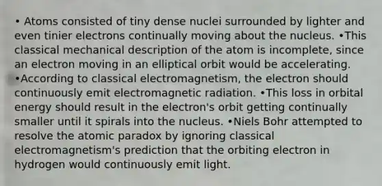 • Atoms consisted of tiny dense nuclei surrounded by lighter and even tinier electrons continually moving about the nucleus. •This classical mechanical description of the atom is incomplete, since an electron moving in an elliptical orbit would be accelerating. •According to classical electromagnetism, the electron should continuously emit electromagnetic radiation. •This loss in orbital energy should result in the electron's orbit getting continually smaller until it spirals into the nucleus. •Niels Bohr attempted to resolve the atomic paradox by ignoring classical electromagnetism's prediction that the orbiting electron in hydrogen would continuously emit light.