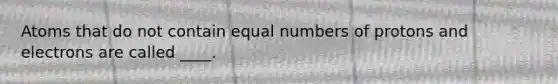 Atoms that do not contain equal numbers of protons and electrons are called ____.