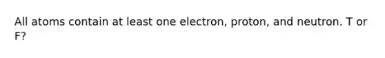 All atoms contain at least one electron, proton, and neutron. T or F?