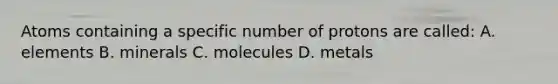 Atoms containing a specific number of protons are called: A. elements B. minerals C. molecules D. metals