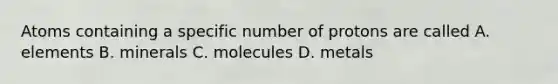 Atoms containing a specific number of protons are called A. elements B. minerals C. molecules D. metals