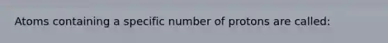 Atoms containing a specific number of protons are called: