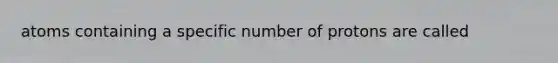 atoms containing a specific number of protons are called