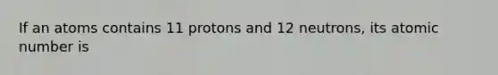 If an atoms contains 11 protons and 12 neutrons, its atomic number is