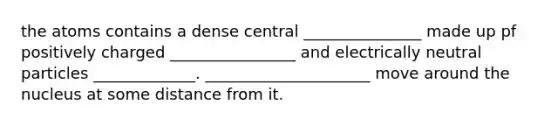 the atoms contains a dense central _______________ made up pf positively charged ________________ and electrically neutral particles _____________. _____________________ move around the nucleus at some distance from it.