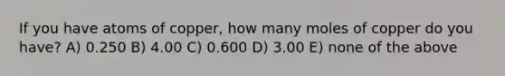 If you have atoms of copper, how many moles of copper do you have? A) 0.250 B) 4.00 C) 0.600 D) 3.00 E) none of the above