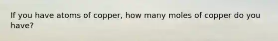 If you have atoms of copper, how many moles of copper do you have?