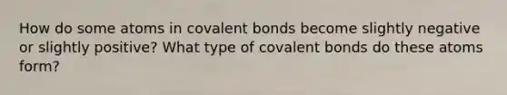 How do some atoms in covalent bonds become slightly negative or slightly positive? What type of covalent bonds do these atoms form?