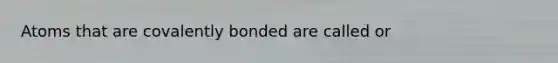 Atoms that are covalently bonded are called or