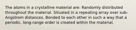 The atoms in a crystalline material are: Randomly distributed throughout the material. Situated in a repeating array over sub-Angstrom distances. Bonded to each other in such a way that a periodic, long-range order is created within the material.