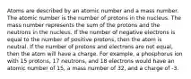 Atoms are described by an atomic number and a mass number. The atomic number is the number of protons in the nucleus. The mass number represents the sum of the protons and the neutrons in the nucleus. If the number of negative electrons is equal to the number of positive protons, then the atom is neutral. If the number of protons and electrons are not equal, then the atom will have a charge. For example, a phosphorus ion with 15 protons, 17 neutrons, and 18 electrons would have an atomic number of 15, a mass number of 32, and a charge of -3.