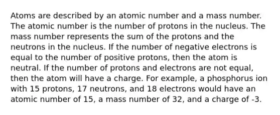 Atoms are described by an atomic number and a mass number. The atomic number is the number of protons in the nucleus. The mass number represents the sum of the protons and the neutrons in the nucleus. If the number of negative electrons is equal to the number of positive protons, then the atom is neutral. If the number of protons and electrons are not equal, then the atom will have a charge. For example, a phosphorus ion with 15 protons, 17 neutrons, and 18 electrons would have an atomic number of 15, a mass number of 32, and a charge of -3.