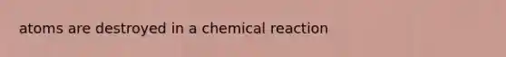 atoms are destroyed in a chemical reaction