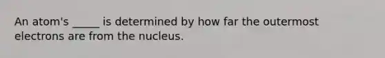 An atom's _____ is determined by how far the outermost electrons are from the nucleus.