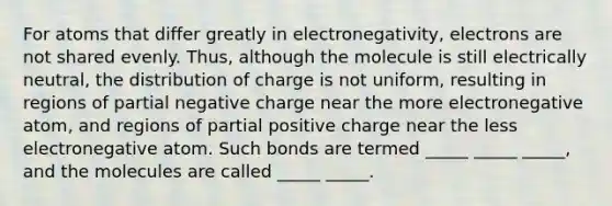 For atoms that differ greatly in electronegativity, electrons are not shared evenly. Thus, although the molecule is still electrically neutral, the distribution of charge is not uniform, resulting in regions of partial negative charge near the more electronegative atom, and regions of partial positive charge near the less electronegative atom. Such bonds are termed _____ _____ _____, and the molecules are called _____ _____.