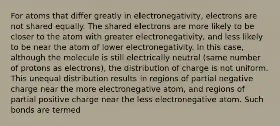 For atoms that differ greatly in electronegativity, electrons are not shared equally. The shared electrons are more likely to be closer to the atom with greater electronegativity, and less likely to be near the atom of lower electronegativity. In this case, although the molecule is still electrically neutral (same number of protons as electrons), the distribution of charge is not uniform. This unequal distribution results in regions of partial negative charge near the more electronegative atom, and regions of partial positive charge near the less electronegative atom. Such bonds are termed