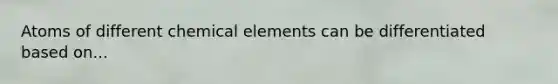 Atoms of different chemical elements can be differentiated based on...