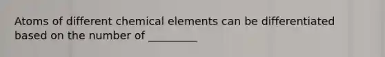 Atoms of different chemical elements can be differentiated based on the number of _________