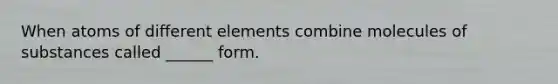 When atoms of different elements combine molecules of substances called ______ form.