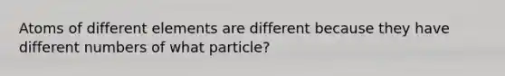 Atoms of different elements are different because they have different numbers of what particle?