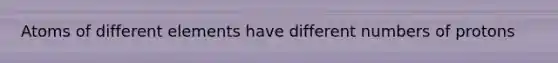 Atoms of different elements have different numbers of protons