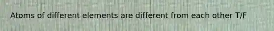 Atoms of different elements are different from each other T/F