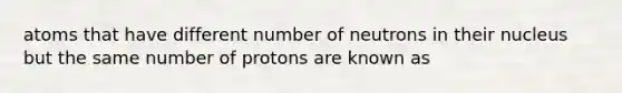 atoms that have different number of neutrons in their nucleus but the same number of protons are known as