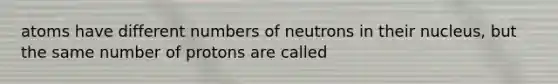 atoms have different numbers of neutrons in their nucleus, but the same number of protons are called