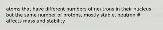 atoms that have different numbers of neutrons in their nucleus but the same number of protons, mostly stable, neutron # affects mass and stability