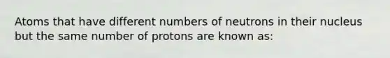 Atoms that have different numbers of neutrons in their nucleus but the same number of protons are known as: