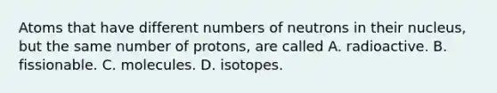 Atoms that have different numbers of neutrons in their nucleus, but the same number of protons, are called A. radioactive. B. fissionable. C. molecules. D. isotopes.