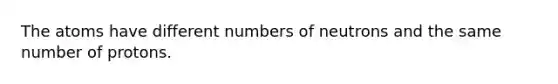 The atoms have different numbers of neutrons and the same number of protons.