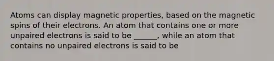 Atoms can display magnetic properties, based on the magnetic spins of their electrons. An atom that contains one or more unpaired electrons is said to be ______, while an atom that contains no unpaired electrons is said to be