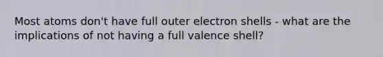 Most atoms don't have full outer electron shells - what are the implications of not having a full valence shell?