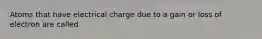 Atoms that have electrical charge due to a gain or loss of electron are called