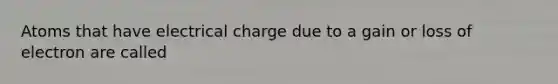 Atoms that have electrical charge due to a gain or loss of electron are called